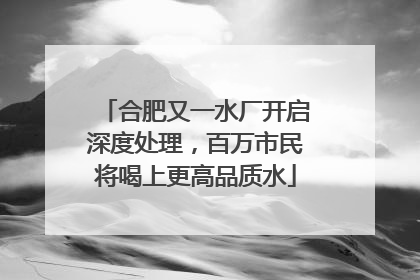 合肥又一水厂开启深度处理，百万市民将喝上更高品质水