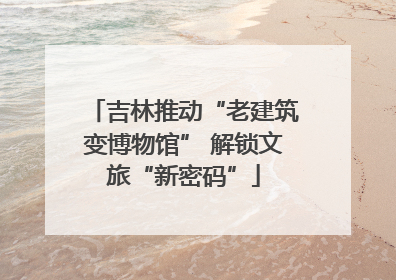 吉林推动“老建筑变博物馆” 解锁文旅“新密码”