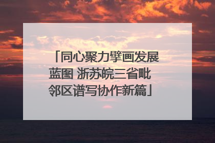 同心聚力擘画发展蓝图 浙苏皖三省毗邻区谱写协作新篇