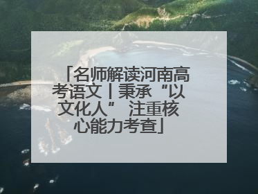 名师解读河南高考语文丨秉承“以文化人” 注重核心能力考查