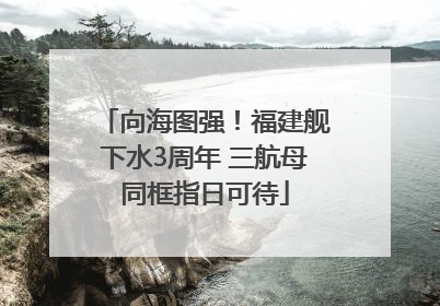 向海图强！福建舰下水3周年 三航母同框指日可待
