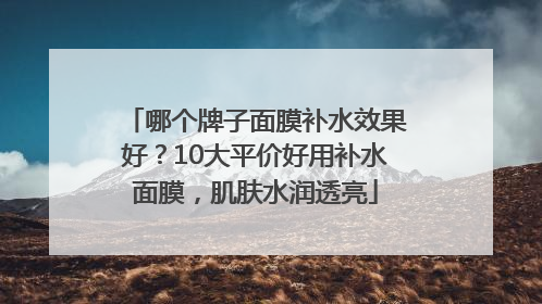 哪个牌子面膜补水效果好？10大平价好用补水面膜，肌肤水润透亮