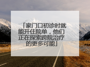 家门口初诊时就能开住院单，他们正在探索跨院治疗的更多可能