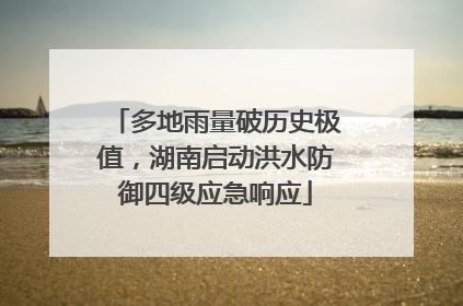 多地雨量破历史极值，湖南启动洪水防御四级应急响应