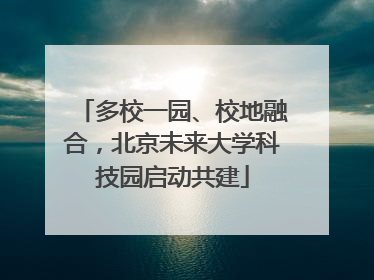 多校一园、校地融合，北京未来大学科技园启动共建