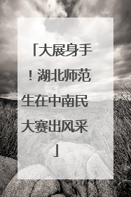大展身手！湖北师范生在中南民大赛出风采