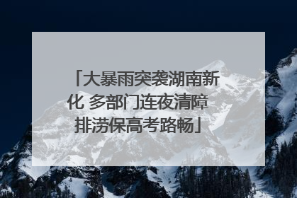 大暴雨突袭湖南新化 多部门连夜清障排涝保高考路畅