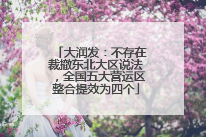 大润发：不存在裁撤东北大区说法，全国五大营运区整合提效为四个