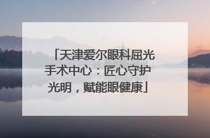 天津爱尔眼科屈光手术中心：匠心守护光明，赋能眼健康