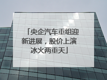 央企汽车重组迎新进展，股价上演冰火两重天