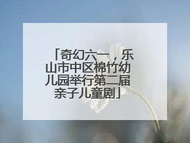 奇幻六一，乐山市中区棉竹幼儿园举行第二届亲子儿童剧