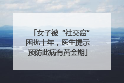 女子被“社交癌”困扰十年，医生提示预防此病有黄金期