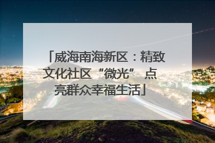威海南海新区：精致文化社区“微光” 点亮群众幸福生活