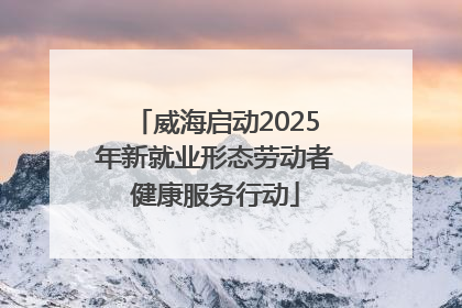 威海启动2025年新就业形态劳动者健康服务行动