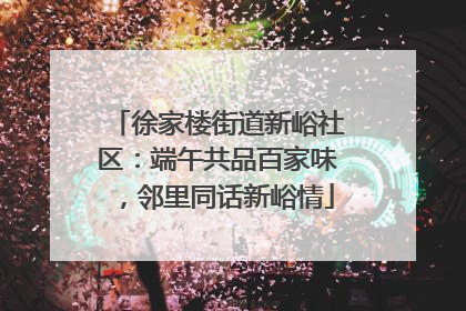 徐家楼街道新峪社区：端午共品百家味，邻里同话新峪情