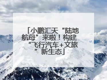 小鹏汇天“陆地航母”来啦！构建“飞行汽车+文旅”新生态