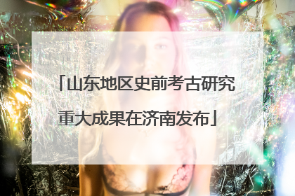 山东地区史前考古研究重大成果在济南发布