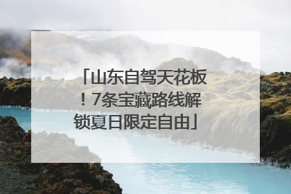 山东自驾天花板！7条宝藏路线解锁夏日限定自由