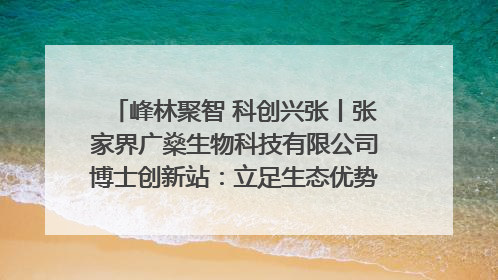 峰林聚智 科创兴张丨张家界广燊生物科技有限公司博士创新站：立足生态优势 激活“绿色宝藏”