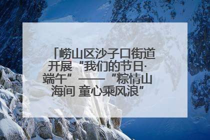 崂山区沙子口街道开展“我们的节日·端午”——“粽情山海间 童心乘风浪”文明实践活动