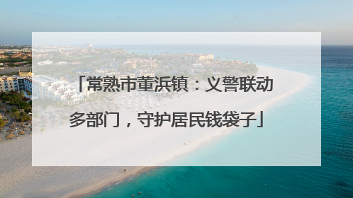 常熟市董浜镇：义警联动多部门，守护居民钱袋子
