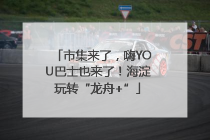 市集来了，嗨YOU巴士也来了！海淀玩转“龙舟+”