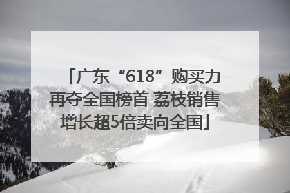 广东“618”购买力再夺全国榜首 荔枝销售增长超5倍卖向全国