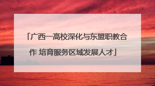 广西一高校深化与东盟职教合作 培育服务区域发展人才