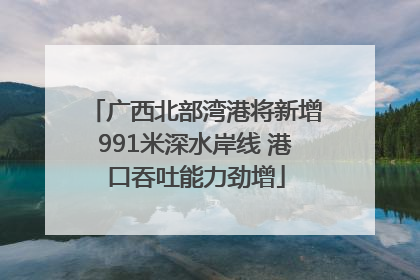 广西北部湾港将新增991米深水岸线 港口吞吐能力劲增