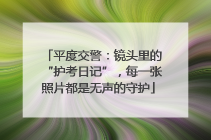 平度交警：镜头里的“护考日记”，每一张照片都是无声的守护
