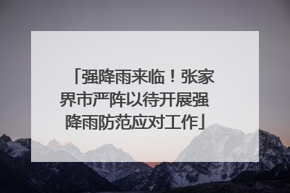强降雨来临！张家界市严阵以待开展强降雨防范应对工作