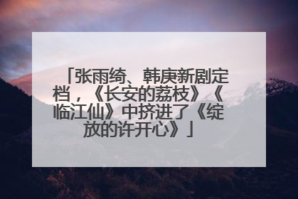 张雨绮、韩庚新剧定档，《长安的荔枝》《临江仙》中挤进了《绽放的许开心》