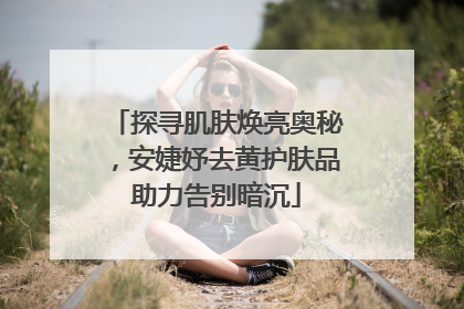 探寻肌肤焕亮奥秘，安婕妤去黄护肤品助力告别暗沉