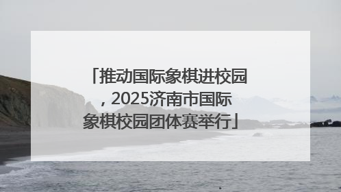 推动国际象棋进校园，2025济南市国际象棋校园团体赛举行