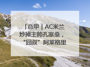 意甲｜AC米兰炒掉主帅孔塞桑，“囧叔”阿莱格里重返圣西罗