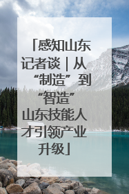 感知山东记者谈｜从“制造”到“智造” 山东技能人才引领产业升级