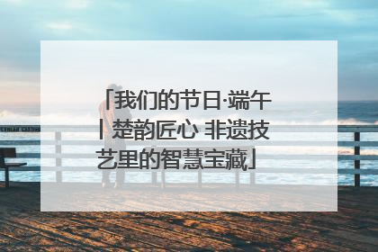 我们的节日·端午丨楚韵匠心 非遗技艺里的智慧宝藏