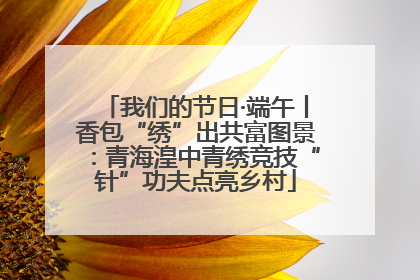 我们的节日·端午丨香包“绣”出共富图景：青海湟中青绣竞技“针”功夫点亮乡村