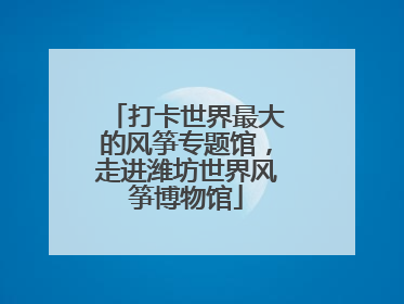 打卡世界最大的风筝专题馆，走进潍坊世界风筝博物馆