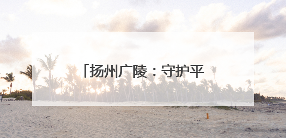 扬州广陵：守护平安仁丰里 架起民生幸福“连心桥”