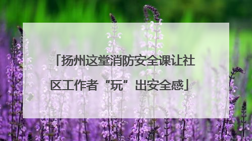 扬州这堂消防安全课让社区工作者“玩”出安全感