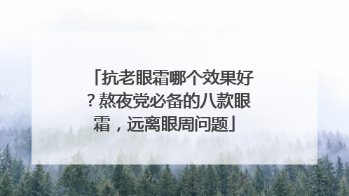 抗老眼霜哪个效果好？熬夜党必备的八款眼霜，远离眼周问题