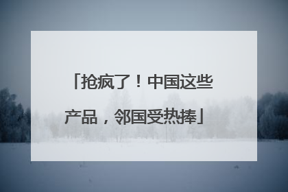 抢疯了！中国这些产品，邻国受热捧