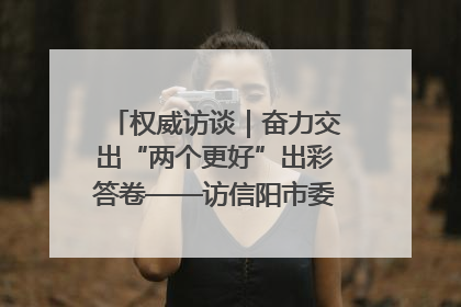 权威访谈｜奋力交出“两个更好”出彩答卷——访信阳市委书记蔡松涛