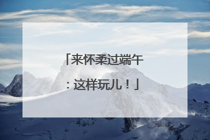 来怀柔过端午：这样玩儿！