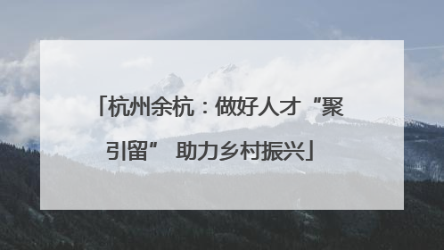 杭州余杭：做好人才“聚引留” 助力乡村振兴