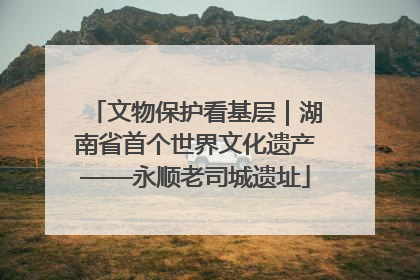 文物保护看基层｜湖南省首个世界文化遗产——永顺老司城遗址