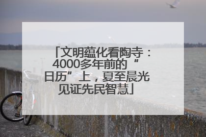 文明蕴化看陶寺：4000多年前的“日历”上，夏至晨光见证先民智慧