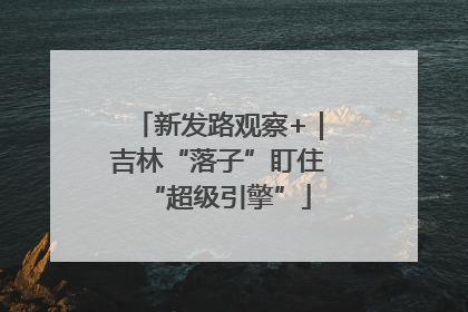 新发路观察+｜吉林“落子”盯住“超级引擎”