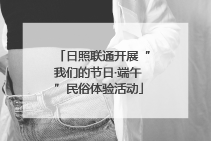 日照联通开展“我们的节日·端午”民俗体验活动